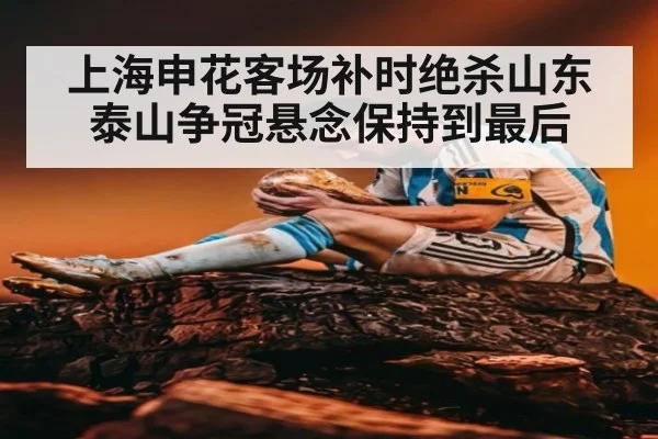 上海申花客场补时绝杀山东泰山争冠悬念保持到最后