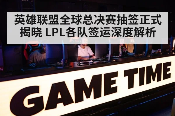 英雄联盟全球总决赛抽签正式揭晓 LPL各队签运深度解析