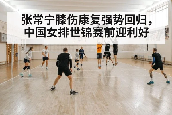 张常宁膝伤康复强势回归，中国女排世锦赛前迎利好