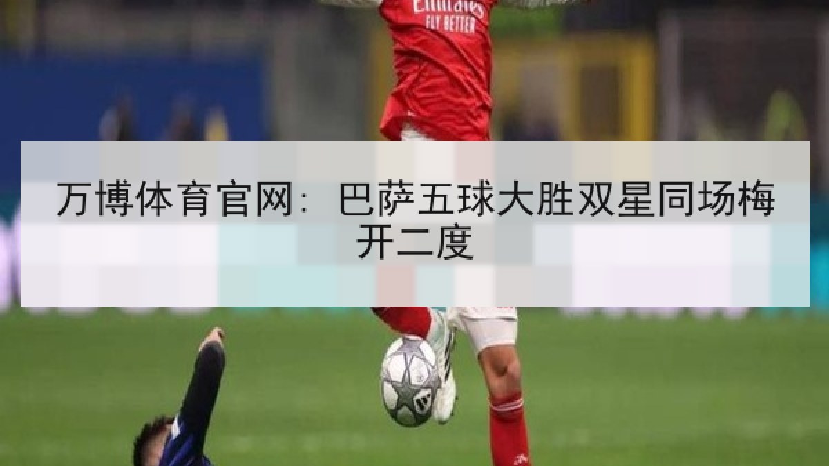 万博体育官网: 巴萨五球大胜双星同场梅开二度 万博体育官网: 巴萨五球大胜双星同场梅开二度